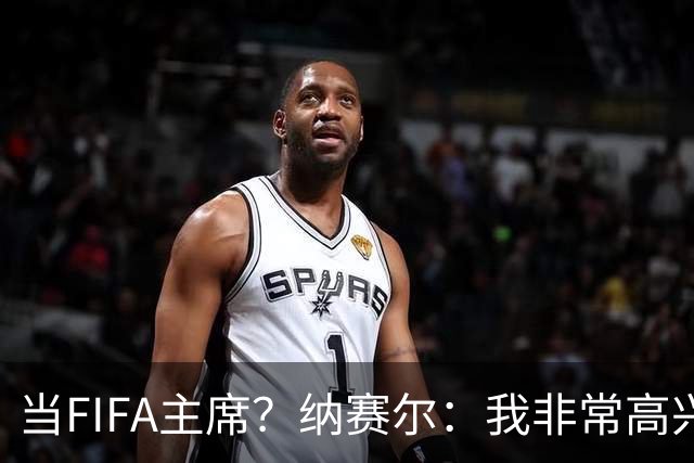 当FIFA主席？纳赛尔：我非常高兴…担任巴黎圣日耳曼的主席