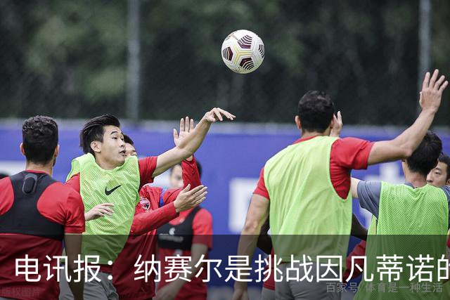 电讯报：纳赛尔是挑战因凡蒂诺的潜在人选，他能获得欧亚支持